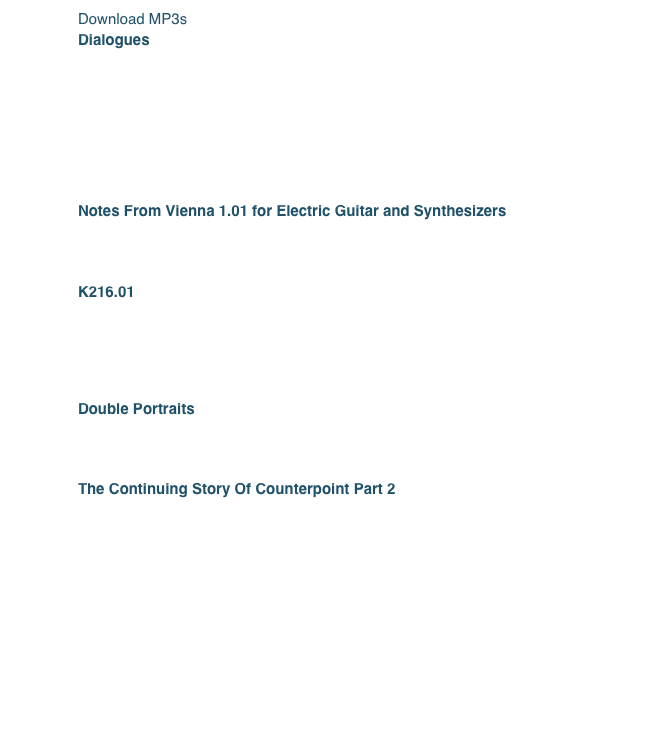 Download MP3s
Dialogues
	1.	Dialogue I
	2.	Dialogue IV
	3.	Dialogue V
	4.	Dialogue VII
	5.	Dialogue VIII
	6.	Dialogue XV
Score from Dialogues (PDF)
Notes From Vienna 1.01 for Electric Guitar and Synthesizers
	1.	Notes From Vienna
Score from Notes From Vienna (PDF)
K216.01
	1.	K216.01a
	2.	K216.01b
	3.	K216.01c
Score from K216.01 (PDF)
Double Portraits
	1.	Double Portrait
Score from Double Portrait (PDF)
The Continuing Story Of Counterpoint Part 2 
￼

