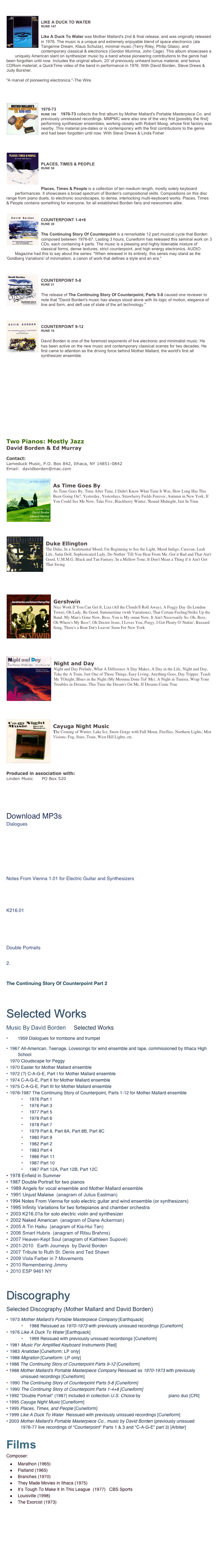 

￼
LIKE A DUCK TO WATER
RUNE 147
￼Like A Duck To Water was Mother Mallard's 2nd & final release, and was originally released in 1976. The music is a unique and extremely enjoyable blend of space electronics (ala Tangerine Dream, Klaus Schulze), minimal music (Terry Riley, Philip Glass), and contemporary classical & electronics (Gordon Mumma, John Cage). This album showcases a uniquely American slant on synthesizer music by a band whose pioneering contributions to the genre had been forgotten until now. Includes the original album, 20' of previously unheard bonus material, and bonus CDRom material; a QuickTime video of the band in performance in 1976. With David Borden, Steve Drews & Judy Borsher.
"A marvel of pioneering electronica."-The Wire.



￼
1970-73
RUNE 109    1970-73 collects the first album by Mother Mallard's Portable Masterpiece Co. and previously unreleased recordings. MMPMC were also one of the very first [possibly the first] performing synthesizer ensembles, working closely with Robert Moog, whose first factory was nearby. This material pre-dates or is contemporary with the first contributions to the genre and had been forgotten until now. With Steve Drews & Linda Fisher

￼
PLACES, TIMES & PEOPLE
RUNE 58
￼
Places, Times & People is a collection of ten medium length, mostly solely keyboard performances. It showcases a broad spectrum of Borden's compositional skills. Compositions on this disc range from piano duets, to electronic soundscapes, to dense, interlocking multi-keyboard works. Places, Times & People contains something for everyone, for all established Borden fans and newcomers alike.

￼
COUNTERPOINT 1-4+8
RUNE 28
￼The Continuing Story Of Counterpoint is a remarkable 12 part musical cycle that Borden composed between 1976-87. Lasting 3 hours, Cuneiform has released this seminal work on 3 CDs, each containing 4 parts. The music is a pleasing and highly listenable mixture of classical forms, dense textures, strict counterpoint, and high energy electronics. AUDIO Magazine had this to say about the series: "When released in its entirety, this series may stand as the 'Goldberg Variations' of minimalism, a canon of work that defines a style and an era."

￼
COUNTERPOINT 5-8
RUNE 21
￼The release of The Continuing Story Of Counterpoint, Parts 5-8 caused one reviewer to note that "David Borden's music has always stood alone with its logic of motion, elegance of line and form, and deft use of state of the art technology."

￼
COUNTERPOINT 9-12
RUNE 16
￼David Borden is one of the foremost exponents of live electronic and minimalist music. He has been active on the new music and contemporary classical scenes for two decades. He first came to attention as the driving force behind Mother Mallard, the world's first all synthesizer ensemble.









Two Pianos: Mostly Jazz
David Borden & Ed Murray 

Contact: 
Lameduck Music, P.O. Box 842, Ithaca, NY 14851-0842
Email:  davidborden@mac.com

￼
As Time Goes By
As Time Goes By, Time After Time, I Didn't Know What Time It Was, How Long Has This Been Going On?, Yesterday, Yesterdays, Strawberry Fields Forever, Autumn in New York, If You Could See Me Now, Take Five, Blackberry Winter, 'Round Midnight, Just In Time






￼
Duke Ellington 
The Duke, In a Sentimental Mood, I'm Beginning to See the Light, Mood Indigo, Caravan, Lush Life, Satin Doll, Sophisticated Lady, Do Nothin' 'Till You Hear From Me, Got it Bad and That Ain't Good, U.M.M.G, Black and Tan Fantasy, In a Mellow Tone, It Don't Mean a Thing if it Ain't Got That Swing





￼
Gershwin
Nice Work If You Can Get It, Liza (All the Clouds'll Roll Away), A Foggy Day (In London Town), Oh Lady, Be Good, Summertime (with Variations), That Certain Feeling/Strike Up the Band, My Man's Gone Now, Bess, You is My oman Now, It Ain't Necessarily So, Oh, Bess, Oh Where's My Bess?, Oh Doctor Jesus, I Loves You, Porgy, I Got Plenty O' Nuttin', Buzzard Song, There's a Boat Dat's Leavin' Soon For New York




￼
Night and Day
Night and Day Prelude, What A Difference A Day Makes, A Day in the Life, Night and Day, Take the A Train, Just One of Those Things, Easy Living, Anything Goes, Day Tripper, Teach Me TOnight, Blues in the Night (My Momma Done Tol' Me), A Night in Tunisia, Wrap Your Troubles in Dreams, This Time the Dream's On Me, If Dreams Come True





￼
Cayuga Night Music
The Coming of Winter, Lake Ice, Snow Gorge with Full Moon, Fireflies, Northern Lights, Mist Visions, Fog, Stars, Train, West Hill Lights, etc. 





Produced in association with:
Linden Music      PO Box 520    





Download MP3s
Dialogues
	1.	Dialogue I
	2.	Dialogue IV
	3.	Dialogue V
	4.	Dialogue VII
	5.	Dialogue VIII
	6.	Dialogue XV
Score from Dialogues (PDF)
Notes From Vienna 1.01 for Electric Guitar and Synthesizers
Notes From Vienna
Score from Notes From Vienna (PDF)

K216.01
	1.	K216.01a
	2.	K216.01b
	3.	K216.01c
Score from K216.01 (PDF)
Double Portraits
	1.	Double Portrait
 Score from Double Portrait 

The Continuing Story Of Counterpoint Part 2

Selected Works
Music By David Borden     Selected Works
•	1959 Dialogues for trombone and trumpet
•	1967 All-American, Teenage, Lovesongs for wind ensemble and tape, commissioned by Ithaca High School
	1970 Cloudscape for Peggy
•	1970 Easter for Mother Mallard ensemble
•	1972 (?) C-A-G-E, Part I for Mother Mallard ensemble
•	1974 C-A-G-E, Part II for Mother Mallard ensemble
•	1975 C-A-G-E, Part III for Mother Mallard ensemble
•	1976-1987 The Continuing Story of Counterpoint, Parts 1-12 for Mother Mallard ensemble
	•	1976 Part 1
	•	1976 Part 3
	•	1977 Part 5
	•	1978 Part 6
	•	1978 Part 7
	•	1979 Part 8, Part 8A, Part 8B, Part 8C
	•	1980 Part 9
	•	1982 Part 2
	•	1983 Part 4
	•	1986 Part 11
	•	1987 Part 10
	•	1987 Part 12A, Part 12B, Part 12C
•	1978 Enfield in Summer
•	1987 Double Portrait for two pianos
 1989 Angels for vocal ensemble and Mother Mallard ensemble
 1991 Unjust Malaise  (anagram of Julius Eastman)
•	1994 Notes From Vienna for solo electric guitar and wind ensemble (or synthesizers)
 1995 Infinity Variations for two fortepianos and chamber orchestra
 2003 K216.01a for solo electric violin and synthesizer 
 2002 Naked American  (anagram of Diane Ackerman)
 2005 A Tin Haiku  (anagram of Kia-Hui Tan)
 2006 Smart Hubris  (anagram of Ritsu Brahms)
 2007 Heaven-Kept Soul (anagram of Kathleen Supové)
 2001-2010   Earth Journeys  by David Borden
 2007 Tribute to Ruth St. Denis and Ted Shawn
 2009 Viola Farber in 7 Movements
 2010 Remembering Jimmy
 2010 ESP 9461 NY


Discography
Selected Discography (Mother Mallard and David Borden)
•	1973 Mother Mallard's Portable Masterpiece Company [Earthquack]
	•	1988 Reissued as 1970-1973 with previously unissued recordings [Cuneiform]
•	1976 Like A Duck To Water [Earthquack]
	•	1999 Reissued with previously unissued recordsings [Cuneiform]
•	1981 Music For Amplified Keyboard Instruments [Red]
•	1983 Anatidae [Cuneiform: LP only]
•	1988 Migration [Cuneiform: LP only]
1988 The Continuing Story of Counterpoint Parts 9-12 [Cuneiform]
1988 Mother Mallard's Portable Masterpiece Company Reissued as 1970-1973 with previously unissued recordings [Cuneiform]
•	1990 The Continuing Story of Counterpoint Parts 5-8 [Cuneiform]
•	1990 The Continuing Story of Counterpoint Parts 1-4+8 [Cuneiform]
1992 "Double Portrait" (1987) included in collection U.S. Choice by Double Edge piano duo [CRI] 
1995 Cayuga Night Music [Cuneiform]
1995 Places, Times, and People [Cuneiform]
1999 Like A Duck To Water  Reissued with previously unissued recordings [Cuneiform]
2003 Mother Mallard's Portable Masterpiece Co., music by David Borden (previously unissued 1976-77 live recordings of "Counterpoint" Parts 1 & 3 and "C-A-G-E" part 3) [Arbiter]

Films
Composer:
Marathon (1965)
Flatland (1965)    Click here for the film
Branches (1970)
They Made Movies in Ithaca (1975)
It’s Tough To Make It In This League  (1977)   CBS Sports
Louisville (1998)
The Exorcist (1973)









